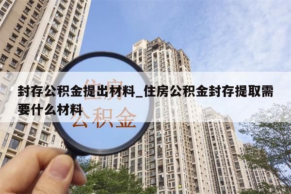 封存公积金提出材料_住房公积金封存提取需要什么材料